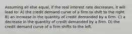 Assuming all else equal, if the real interest rate decreases, it will lead to: A) the credit demand curve of a firm to shift to the right. B) an increase in the quantity of credit demanded by a firm. C) a decrease in the quantity of credit demanded by a firm. D) the credit demand curve of a firm shifts to the left.