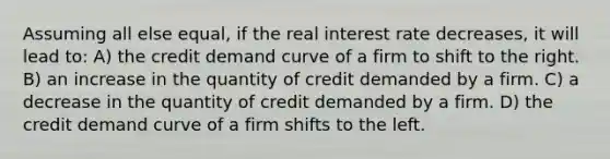 Assuming all else equal, if the real interest rate decreases, it will lead to: A) the credit demand curve of a firm to shift to the right. B) an increase in the quantity of credit demanded by a firm. C) a decrease in the quantity of credit demanded by a firm. D) the credit demand curve of a firm shifts to the left.