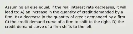 Assuming all else equal, if the real interest rate decreases, it will lead to: A) an increase in the quantity of credit demanded by a firm. B) a decrease in the quantity of credit demanded by a firm C) the credit demand curve of a firm to shift to the right. D) the credit demand curve of a firm shifts to the left