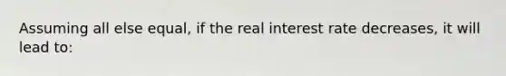 Assuming all else equal, if the real interest rate decreases, it will lead to: