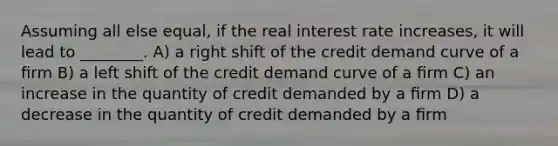 Assuming all else equal, if the real interest rate increases, it will lead to ________. A) a right shift of the credit demand curve of a ﬁrm B) a left shift of the credit demand curve of a ﬁrm C) an increase in the quantity of credit demanded by a ﬁrm D) a decrease in the quantity of credit demanded by a ﬁrm