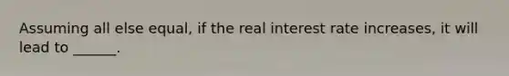 Assuming all else equal, if the real interest rate increases, it will lead to ______.