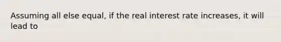 Assuming all else equal, if the real interest rate increases, it will lead to