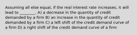 Assuming all else equal, if the real interest rate increases, it will lead to ________. A) a decrease in the quantity of credit demanded by a firm B) an increase in the quantity of credit demanded by a firm C) a left shift of the credit demand curve of a firm D) a right shift of the credit demand curve of a firm