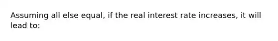 Assuming all else equal, if the real interest rate increases, it will lead to: