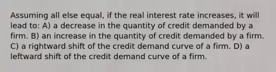 Assuming all else equal, if the real interest rate increases, it will lead to: A) a decrease in the quantity of credit demanded by a firm. B) an increase in the quantity of credit demanded by a firm. C) a rightward shift of the credit demand curve of a firm. D) a leftward shift of the credit demand curve of a firm.