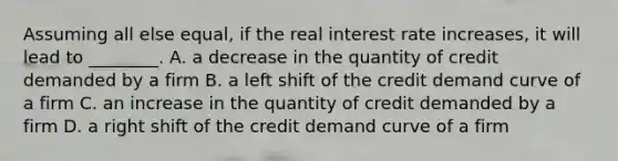 Assuming all else equal, if the real interest rate increases, it will lead to ________. A. a decrease in the quantity of credit demanded by a firm B. a left shift of the credit demand curve of a firm C. an increase in the quantity of credit demanded by a firm D. a right shift of the credit demand curve of a firm