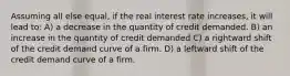 Assuming all else equal, if the real interest rate increases, it will lead to: A) a decrease in the quantity of credit demanded. B) an increase in the quantity of credit demanded C) a rightward shift of the credit demand curve of a firm. D) a leftward shift of the credit demand curve of a firm.