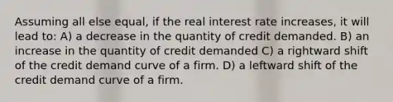 Assuming all else equal, if the real interest rate increases, it will lead to: A) a decrease in the quantity of credit demanded. B) an increase in the quantity of credit demanded C) a rightward shift of the credit demand curve of a firm. D) a leftward shift of the credit demand curve of a firm.