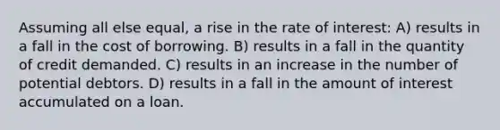 Assuming all else equal, a rise in the rate of interest: A) results in a fall in the cost of borrowing. B) results in a fall in the quantity of credit demanded. C) results in an increase in the number of potential debtors. D) results in a fall in the amount of interest accumulated on a loan.