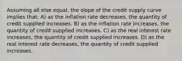 Assuming all else equal, the slope of the credit supply curve implies that: A) as the inflation rate decreases, the quantity of credit supplied increases. B) as the inflation rate increases, the quantity of credit supplied increases. C) as the real interest rate increases, the quantity of credit supplied increases. D) as the real interest rate decreases, the quantity of credit supplied increases.