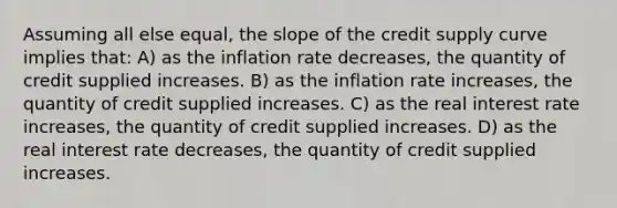 Assuming all else equal, the slope of the credit supply curve implies that: A) as the inflation rate decreases, the quantity of credit supplied increases. B) as the inflation rate increases, the quantity of credit supplied increases. C) as the real interest rate increases, the quantity of credit supplied increases. D) as the real interest rate decreases, the quantity of credit supplied increases.