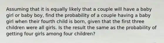 Assuming that it is equally likely that a couple will have a baby girl or baby​ boy, find the probability of a couple having a baby girl when their fourth child is​ born, given that the first three children were all girls. Is the result the same as the probability of getting four girls among four​ children?