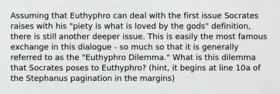 Assuming that Euthyphro can deal with the first issue Socrates raises with his "piety is what is loved by the gods" definition, there is still another deeper issue. This is easily the most famous exchange in this dialogue - so much so that it is generally referred to as the "Euthyphro Dilemma." What is this dilemma that Socrates poses to Euthyphro? (hint, it begins at line 10a of the Stephanus pagination in the margins)