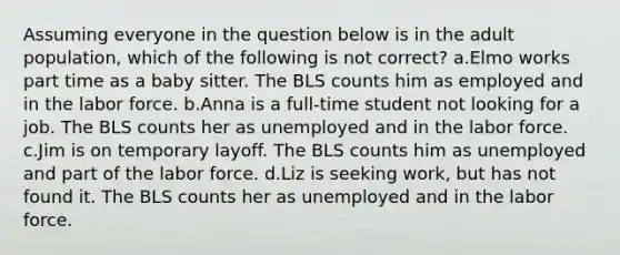 Assuming everyone in the question below is in the adult population, which of the following is not correct? a.Elmo works part time as a baby sitter. The BLS counts him as employed and in the labor force. b.Anna is a full-time student not looking for a job. The BLS counts her as unemployed and in the labor force. c.Jim is on temporary layoff. The BLS counts him as unemployed and part of the labor force. d.Liz is seeking work, but has not found it. The BLS counts her as unemployed and in the labor force.