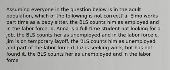 Assuming everyone in the question below is in the adult population, which of the following is not correct? a. Elmo works part time as a baby sitter. the BLS counts him as employed and in the labor force. b. Anna is a full-time student not looking for a job. the BLS counts her as unemployed and in the labor force c. Jim is on temporary layoff. the BLS counts him as unemployed and part of the labor force d. Liz is seeking work, but has not found it. the BLS counts her as unemployed and in the labor force