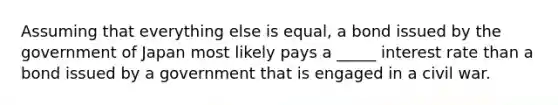 Assuming that everything else is equal, a bond issued by the government of Japan most likely pays a _____ interest rate than a bond issued by a government that is engaged in a civil war.