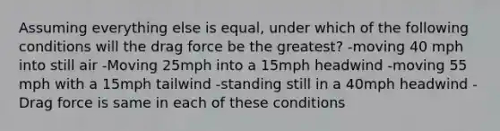 Assuming everything else is equal, under which of the following conditions will the drag force be the greatest? -moving 40 mph into still air -Moving 25mph into a 15mph headwind -moving 55 mph with a 15mph tailwind -standing still in a 40mph headwind -Drag force is same in each of these conditions