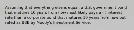 Assuming that everything else is equal, a U.S. government bond that matures 10 years from now most likely pays a ( ) interest rate than a corporate bond that matures 10 years from now but rated as BBB by Moody's Investment Service.