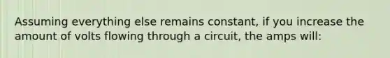 Assuming everything else remains constant, if you increase the amount of volts flowing through a circuit, the amps will: