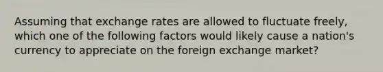 Assuming that exchange rates are allowed to fluctuate freely, which one of the following factors would likely cause a nation's currency to appreciate on the foreign exchange market?