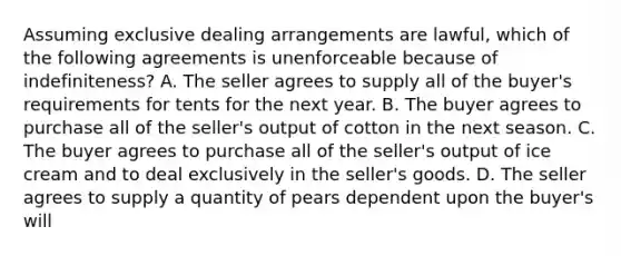 Assuming exclusive dealing arrangements are lawful, which of the following agreements is unenforceable because of indefiniteness? A. The seller agrees to supply all of the buyer's requirements for tents for the next year. B. The buyer agrees to purchase all of the seller's output of cotton in the next season. C. The buyer agrees to purchase all of the seller's output of ice cream and to deal exclusively in the seller's goods. D. The seller agrees to supply a quantity of pears dependent upon the buyer's will