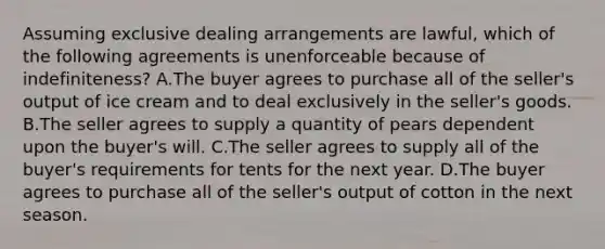 Assuming exclusive dealing arrangements are lawful, which of the following agreements is unenforceable because of indefiniteness? A.The buyer agrees to purchase all of the seller's output of ice cream and to deal exclusively in the seller's goods. B.The seller agrees to supply a quantity of pears dependent upon the buyer's will. C.The seller agrees to supply all of the buyer's requirements for tents for the next year. D.The buyer agrees to purchase all of the seller's output of cotton in the next season.