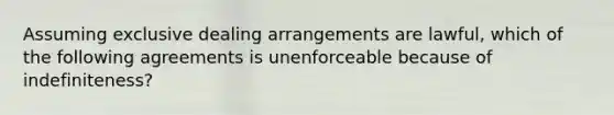 Assuming exclusive dealing arrangements are lawful, which of the following agreements is unenforceable because of indefiniteness?