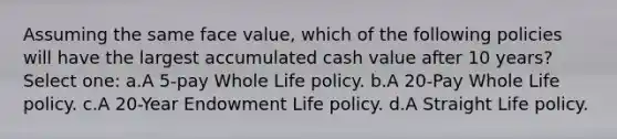 Assuming the same face value, which of the following policies will have the largest accumulated cash value after 10 years? Select one: a.A 5-pay Whole Life policy. b.A 20-Pay Whole Life policy. c.A 20-Year Endowment Life policy. d.A Straight Life policy.