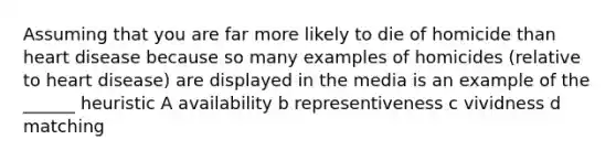 Assuming that you are far more likely to die of homicide than heart disease because so many examples of homicides (relative to heart disease) are displayed in the media is an example of the ______ heuristic A availability b representiveness c vividness d matching