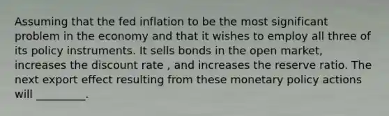 Assuming that the fed inflation to be the most significant problem in the economy and that it wishes to employ all three of its policy instruments. It sells bonds in the open market, increases the discount rate , and increases the reserve ratio. The next export effect resulting from these monetary policy actions will _________.