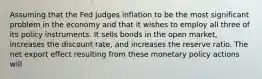 Assuming that the Fed judges inflation to be the most significant problem in the economy and that it wishes to employ all three of its policy instruments. It sells bonds in the open​ market, increases the discount​ rate, and increases the reserve ratio. The net export effect resulting from these monetary policy actions will