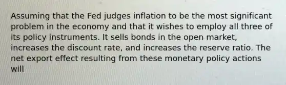 Assuming that the Fed judges inflation to be the most significant problem in the economy and that it wishes to employ all three of its policy instruments. It sells bonds in the open​ market, increases the discount​ rate, and increases the reserve ratio. The net export effect resulting from these <a href='https://www.questionai.com/knowledge/kEE0G7Llsx-monetary-policy' class='anchor-knowledge'>monetary policy</a> actions will