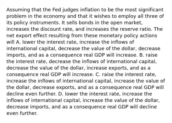 Assuming that the Fed judges inflation to be the most significant problem in the economy and that it wishes to employ all three of its policy instruments. It sells bonds in the open​ market, increases the discount​ rate, and increases the reserve ratio. The net export effect resulting from these monetary policy actions will A. lower the interest​ rate, increase the inflows of international​ capital, decrease the value of the​ dollar, decrease​ imports, and as a consequence real GDP will increase. B. raise the interest​ rate, decrease the inflows of international​ capital, decrease the value of the​ dollar, increase​ exports, and as a consequence real GDP will increase. C. raise the interest​ rate, increase the inflows of international​ capital, increase the value of the​ dollar, decrease​ exports, and as a consequence real GDP will decline even further. D. lower the interest​ rate, increase the inflows of international​ capital, increase the value of the​ dollar, decrease​ imports, and as a consequence real GDP will decline even further.