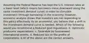 Assuming the Federal Reserve has kept the U.S. interest rates at a lower level (which means borrowers move downward along the same investment demand curve) in order to stimulate investment (through borrowing) in the economy. However, economic analysis shows that investors are not responding to this policy effectively. As an economist, you believe that a shift in the investment demand curve is needed. Which of the following would you recommend a.Reduced govt regulations. b. Optimistic producers' expectations. c. Favorable (to businesses) international events. d. Reduced tax on the profits of corporations. e.All of the above are the correct answers.