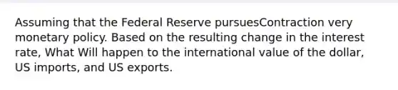 Assuming that the Federal Reserve pursuesContraction very monetary policy. Based on the resulting change in the interest rate, What Will happen to the international value of the dollar, US imports, and US exports.