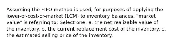 Assuming the FIFO method is used, for purposes of applying the lower-of-cost-or-market (LCM) to inventory balances, "market value" is referring to: Select one: a. the net realizable value of the inventory. b. the current replacement cost of the inventory. c. the estimated selling price of the inventory.