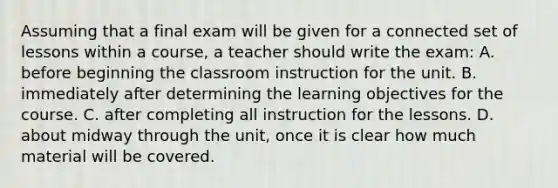 Assuming that a final exam will be given for a connected set of lessons within a​ course, a teacher should write the​ exam: A. before beginning the classroom instruction for the unit. B. immediately after determining the learning objectives for the course. C. after completing all instruction for the lessons. D. about midway through the​ unit, once it is clear how much material will be covered.