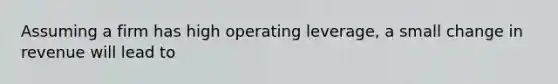 Assuming a firm has high operating leverage, a small change in revenue will lead to