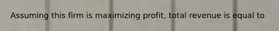 Assuming this firm is maximizing profit, total revenue is equal to