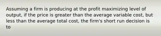 Assuming a firm is producing at the profit maximizing level of output, if the price is <a href='https://www.questionai.com/knowledge/ktgHnBD4o3-greater-than' class='anchor-knowledge'>greater than</a> the average variable cost, but <a href='https://www.questionai.com/knowledge/k7BtlYpAMX-less-than' class='anchor-knowledge'>less than</a> the average total cost, the firm's short run decision is to