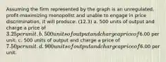 Assuming the firm represented by the graph is an unregulated, profit-maximizing monopolist and unable to engage in price discrimination, it will produce: (12.3) a. 500 units of output and charge a price of 3.25 per unit. b. 500 units of output and charge a price of6.00 per unit. c. 500 units of output and charge a price of 7.50 per unit. d. 900 units of output and charge a price of6.00 per unit.