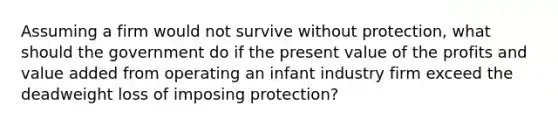 Assuming a firm would not survive without protection, what should the government do if the present value of the profits and value added from operating an infant industry firm exceed the deadweight loss of imposing protection?