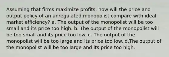 Assuming that firms maximize profits, how will the price and output policy of an unregulated monopolist compare with ideal market efficiency? a. The output of the monopolist will be too small and its price too high. b. The output of the monopolist will be too small and its price too low. c. The output of the monopolist will be too large and its price too low. d.The output of the monopolist will be too large and its price too high.