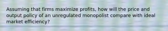 Assuming that firms maximize profits, how will the price and output policy of an unregulated monopolist compare with ideal market efficiency?