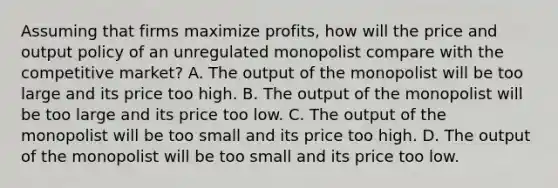 Assuming that firms maximize profits, how will the price and output policy of an unregulated monopolist compare with the competitive market? A. The output of the monopolist will be too large and its price too high. B. The output of the monopolist will be too large and its price too low. C. The output of the monopolist will be too small and its price too high. D. The output of the monopolist will be too small and its price too low.