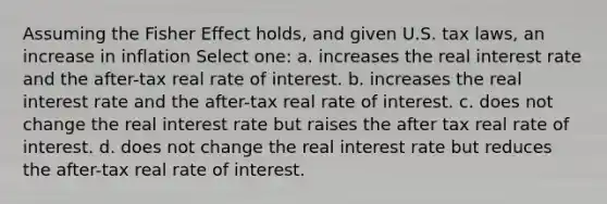 Assuming the Fisher Effect holds, and given U.S. tax laws, an increase in inflation Select one: a. increases the real interest rate and the after-tax real rate of interest. b. increases the real interest rate and the after-tax real rate of interest. c. does not change the real interest rate but raises the after tax real rate of interest. d. does not change the real interest rate but reduces the after-tax real rate of interest.