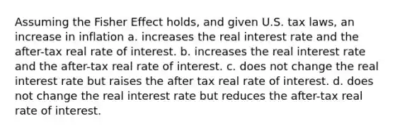 Assuming the Fisher Effect holds, and given U.S. tax laws, an increase in inflation a. increases the real interest rate and the after-tax real rate of interest. b. increases the real interest rate and the after-tax real rate of interest. c. does not change the real interest rate but raises the after tax real rate of interest. d. does not change the real interest rate but reduces the after-tax real rate of interest.