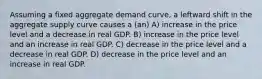 Assuming a fixed aggregate demand curve, a leftward shift in the aggregate supply curve causes a (an) A) increase in the price level and a decrease in real GDP. B) increase in the price level and an increase in real GDP. C) decrease in the price level and a decrease in real GDP. D) decrease in the price level and an increase in real GDP.