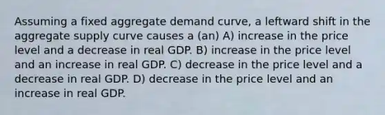 Assuming a fixed aggregate demand curve, a leftward shift in the aggregate supply curve causes a (an) A) increase in the price level and a decrease in real GDP. B) increase in the price level and an increase in real GDP. C) decrease in the price level and a decrease in real GDP. D) decrease in the price level and an increase in real GDP.